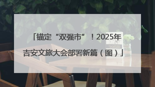 锚定“双强市”！2025年吉安文旅大会部署新篇（图）