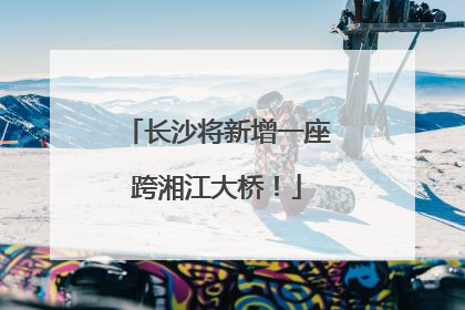 长沙将新增一座跨湘江大桥！