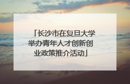 长沙市在复旦大学举办青年人才创新创业政策推介活动