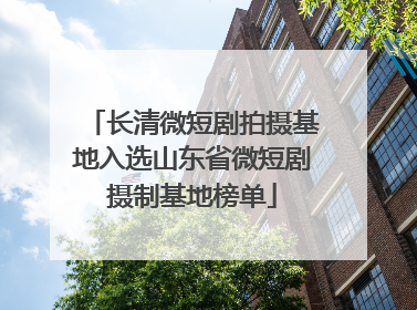 长清微短剧拍摄基地入选山东省微短剧摄制基地榜单