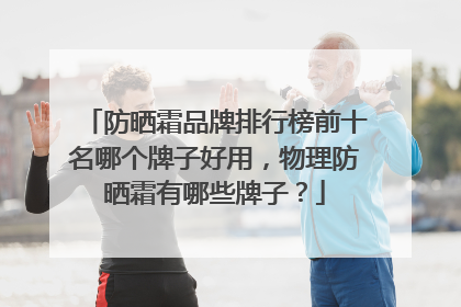 防晒霜品牌排行榜前十名哪个牌子好用，物理防晒霜有哪些牌子？