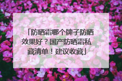 防晒霜哪个牌子防晒效果好？国产防晒霜私藏清单！建议收藏