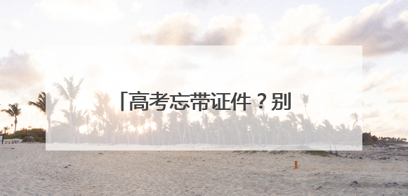 高考忘带证件？别慌！他们出手了