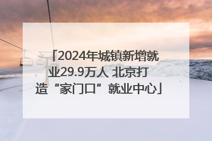 2024年城镇新增就业29.9万人 北京打造“家门口”就业中心