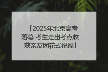 2025年北京高考落幕 考生走出考点收获亲友团花式祝福