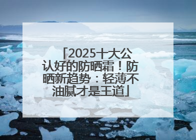 2025十大公认好的防晒霜！防晒新趋势：轻薄不油腻才是王道