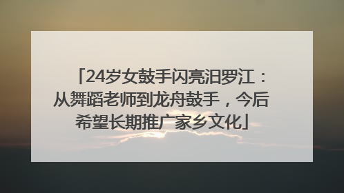 24岁女鼓手闪亮汨罗江：从舞蹈老师到龙舟鼓手，今后希望长期推广家乡文化