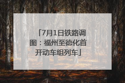 7月1日铁路调图：福州至德化首开动车组列车