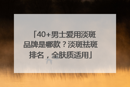 40+男士爱用淡斑品牌是哪款？淡斑祛斑排名，全肤质适用