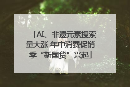 AI、非遗元素搜索量大涨 年中消费促销季“新国货”兴起