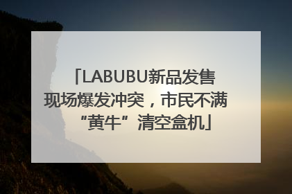 LABUBU新品发售现场爆发冲突，市民不满“黄牛”清空盒机